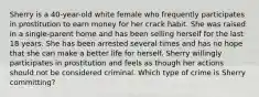 Sherry is a 40-year-old white female who frequently participates in prostitution to earn money for her crack habit. She was raised in a single-parent home and has been selling herself for the last 18 years. She has been arrested several times and has no hope that she can make a better life for herself. Sherry willingly participates in prostitution and feels as though her actions should not be considered criminal. Which type of crime is Sherry committing?