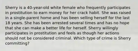 Sherry is a 40-year-old white female who frequently participates in prostitution to earn money for her crack habit. She was raised in a single-parent home and has been selling herself for the last 18 years. She has been arrested several times and has no hope that she can make a better life for herself. Sherry willingly participates in prostitution and feels as though her actions should not be considered criminal. Which type of crime is Sherry committing?