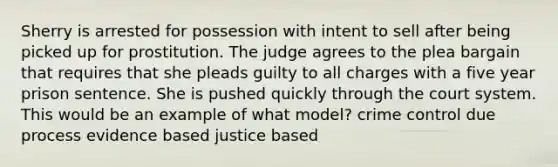 Sherry is arrested for possession with intent to sell after being picked up for prostitution. The judge agrees to the plea bargain that requires that she pleads guilty to all charges with a five year prison sentence. She is pushed quickly through the court system. This would be an example of what model? crime control due process evidence based justice based