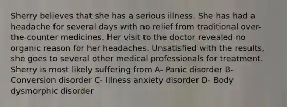 Sherry believes that she has a serious illness. She has had a headache for several days with no relief from traditional over-the-counter medicines. Her visit to the doctor revealed no organic reason for her headaches. Unsatisfied with the results, she goes to several other medical professionals for treatment. Sherry is most likely suffering from A- Panic disorder B- Conversion disorder C- Illness anxiety disorder D- Body dysmorphic disorder