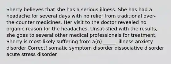 Sherry believes that she has a serious illness. She has had a headache for several days with no relief from traditional over-the-counter medicines. Her visit to the doctor revealed no organic reason for the headaches. Unsatisfied with the results, she goes to several other medical professionals for treatment. Sherry is most likely suffering from a(n) _____. illness anxiety disorder Correct! somatic symptom disorder dissociative disorder acute stress disorder