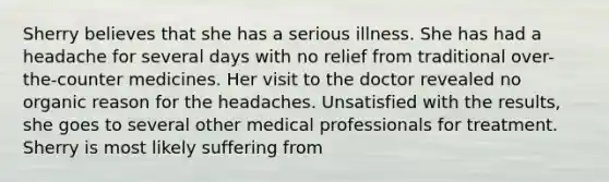 Sherry believes that she has a serious illness. She has had a headache for several days with no relief from traditional over-the-counter medicines. Her visit to the doctor revealed no organic reason for the headaches. Unsatisfied with the results, she goes to several other medical professionals for treatment. Sherry is most likely suffering from