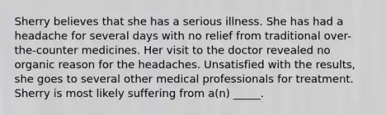 Sherry believes that she has a serious illness. She has had a headache for several days with no relief from traditional over-the-counter medicines. Her visit to the doctor revealed no organic reason for the headaches. Unsatisfied with the results, she goes to several other medical professionals for treatment. Sherry is most likely suffering from a(n) _____.