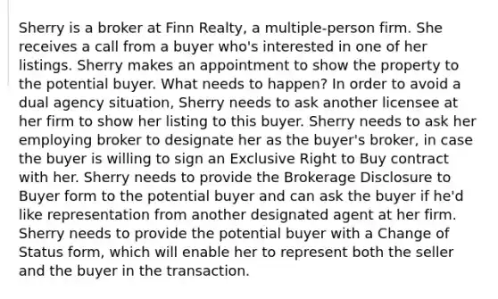 Sherry is a broker at Finn Realty, a multiple-person firm. She receives a call from a buyer who's interested in one of her listings. Sherry makes an appointment to show the property to the potential buyer. What needs to happen? In order to avoid a dual agency situation, Sherry needs to ask another licensee at her firm to show her listing to this buyer. Sherry needs to ask her employing broker to designate her as the buyer's broker, in case the buyer is willing to sign an Exclusive Right to Buy contract with her. Sherry needs to provide the Brokerage Disclosure to Buyer form to the potential buyer and can ask the buyer if he'd like representation from another designated agent at her firm. Sherry needs to provide the potential buyer with a Change of Status form, which will enable her to represent both the seller and the buyer in the transaction.