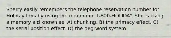 Sherry easily remembers the telephone reservation number for Holiday Inns by using the mnemonic 1-800-HOLIDAY. She is using a memory aid known as: A) chunking. B) the primacy effect. C) the serial position effect. D) the peg-word system.