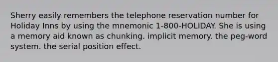 Sherry easily remembers the telephone reservation number for Holiday Inns by using the mnemonic 1-800-HOLIDAY. She is using a memory aid known as chunking. implicit memory. the peg-word system. the serial position effect.