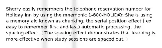 Sherry easily remembers the telephone reservation number for Holiday Inn by using the mnemonic 1-800-HOLIDAY. She is using a memory aid known as chunking. the serial position effect.( ex easy to remember first and last) automatic processing. the spacing effect. ( The spacing effect demonstrates that learning is more effective when study sessions are spaced out. )