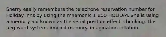 Sherry easily remembers the telephone reservation number for Holiday Inns by using the mnemonic 1-800-HOLIDAY. She is using a memory aid known as the serial position effect. chunking. the peg-word system. implicit memory. imagination inflation.