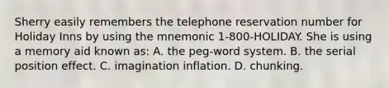 Sherry easily remembers the telephone reservation number for Holiday Inns by using the mnemonic 1-800-HOLIDAY. She is using a memory aid known as: A. the peg-word system. B. the serial position effect. C. imagination inflation. D. chunking.