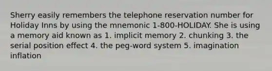 Sherry easily remembers the telephone reservation number for Holiday Inns by using the mnemonic 1-800-HOLIDAY. She is using a memory aid known as 1. implicit memory 2. chunking 3. the serial position effect 4. the peg-word system 5. imagination inflation