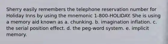 Sherry easily remembers the telephone reservation number for Holiday Inns by using the mnemonic 1-800-HOLIDAY. She is using a memory aid known as a. chunking. b. imagination inflation. c. the serial position effect. d. the peg-word system. e. implicit memory.