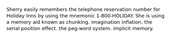 Sherry easily remembers the telephone reservation number for Holiday Inns by using the mnemonic 1-800-HOLIDAY. She is using a memory aid known as chunking. imagination inflation. the serial position effect. the peg-word system. implicit memory.