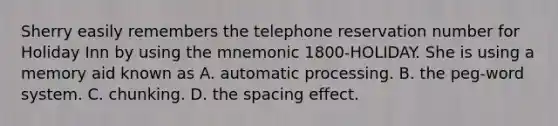 Sherry easily remembers the telephone reservation number for Holiday Inn by using the mnemonic 1800-HOLIDAY. She is using a memory aid known as A. automatic processing. B. the peg-word system. C. chunking. D. the spacing effect.