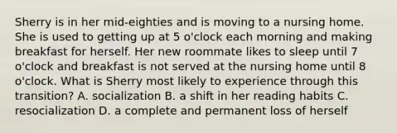 Sherry is in her mid-eighties and is moving to a nursing home. She is used to getting up at 5 o'clock each morning and making breakfast for herself. Her new roommate likes to sleep until 7 o'clock and breakfast is not served at the nursing home until 8 o'clock. What is Sherry most likely to experience through this transition? A. socialization B. a shift in her reading habits C. resocialization D. a complete and permanent loss of herself