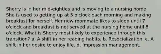 Sherry is in her mid-eighties and is moving to a nursing home. She is used to getting up at 5 o'clock each morning and making breakfast for herself. Her new roommate likes to sleep until 7 o'clock and breakfast is not served at the nursing home until 8 o'clock. What is Sherry most likely to experience through this transition? a. A shift in her reading habits. b. Resocialization. c. A shift in her desire to enjoy life. d. Impression management.