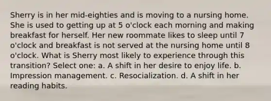 Sherry is in her mid-eighties and is moving to a nursing home. She is used to getting up at 5 o'clock each morning and making breakfast for herself. Her new roommate likes to sleep until 7 o'clock and breakfast is not served at the nursing home until 8 o'clock. What is Sherry most likely to experience through this transition? Select one: a. A shift in her desire to enjoy life. b. Impression management. c. Resocialization. d. A shift in her reading habits.