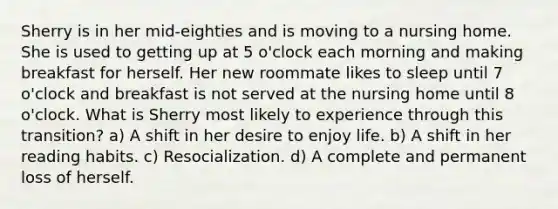 Sherry is in her mid-eighties and is moving to a nursing home. She is used to getting up at 5 o'clock each morning and making breakfast for herself. Her new roommate likes to sleep until 7 o'clock and breakfast is not served at the nursing home until 8 o'clock. What is Sherry most likely to experience through this transition? a) A shift in her desire to enjoy life. b) A shift in her reading habits. c) Resocialization. d) A complete and permanent loss of herself.