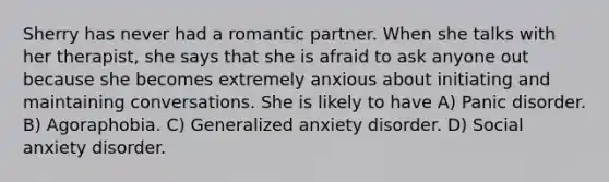 Sherry has never had a romantic partner. When she talks with her therapist, she says that she is afraid to ask anyone out because she becomes extremely anxious about initiating and maintaining conversations. She is likely to have A) Panic disorder. B) Agoraphobia. C) Generalized anxiety disorder. D) Social anxiety disorder.