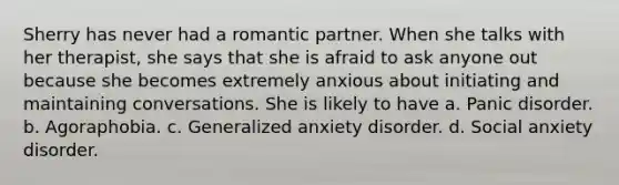 Sherry has never had a romantic partner. When she talks with her therapist, she says that she is afraid to ask anyone out because she becomes extremely anxious about initiating and maintaining conversations. She is likely to have a. Panic disorder. b. Agoraphobia. c. Generalized anxiety disorder. d. Social anxiety disorder.