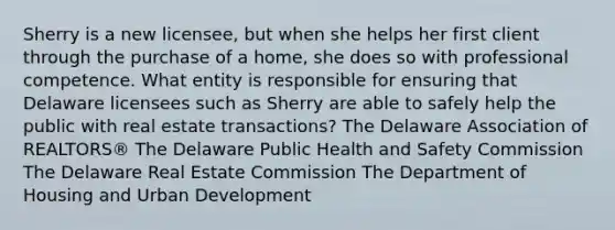 Sherry is a new licensee, but when she helps her first client through the purchase of a home, she does so with professional competence. What entity is responsible for ensuring that Delaware licensees such as Sherry are able to safely help the public with real estate transactions? The Delaware Association of REALTORS® The Delaware Public Health and Safety Commission The Delaware Real Estate Commission The Department of Housing and Urban Development