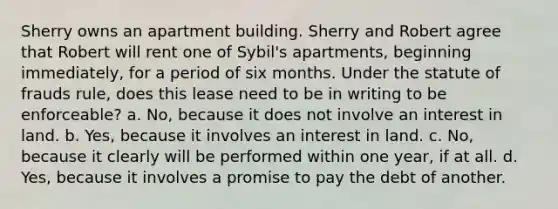 Sherry owns an apartment building. Sherry and Robert agree that Robert will rent one of Sybil's apartments, beginning immediately, for a period of six months. Under the statute of frauds rule, does this lease need to be in writing to be enforceable? a. No, because it does not involve an interest in land. b. Yes, because it involves an interest in land. c. No, because it clearly will be performed within one year, if at all. d. Yes, because it involves a promise to pay the debt of another.