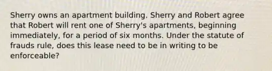 Sherry owns an apartment building. Sherry and Robert agree that Robert will rent one of Sherry's apartments, beginning immediately, for a period of six months. Under the statute of frauds rule, does this lease need to be in writing to be enforceable?