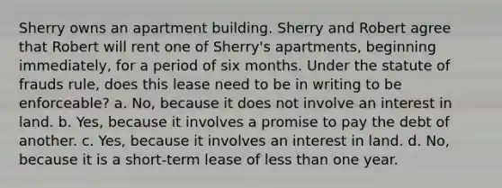 Sherry owns an apartment building. Sherry and Robert agree that Robert will rent one of Sherry's apartments, beginning immediately, for a period of six months. Under the statute of frauds rule, does this lease need to be in writing to be enforceable? a. No, because it does not involve an interest in land. b. Yes, because it involves a promise to pay the debt of another. c. Yes, because it involves an interest in land. d. No, because it is a short-term lease of less than one year.