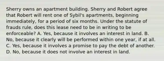 Sherry owns an apartment building. Sherry and Robert agree that Robert will rent one of Sybil's apartments, beginning immediately, for a period of six months. Under the statute of frauds rule, does this lease need to be in writing to be enforceable? A. Yes, because it involves an interest in land. B. No, because it clearly will be performed within one year, if at all. C. Yes, because it involves a promise to pay the debt of another. D. No, because it does not involve an interest in land.