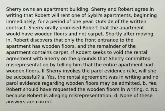 Sherry owns an apartment building. Sherry and Robert agree in writing that Robert will rent one of Sybil's apartments, beginning immediately, for a period of one year. Outside of the written contract, Sherry orally promised Robert that the apartment would have wooden floors and not carpet. Shortly after moving in, Robert discovers that only the front entrance to the apartment has wooden floors, and the remainder of the apartment contains carpet. If Robert seeks to void the rental agreement with Sherry on the grounds that Sherry committed misrepresentation by telling him that the entire apartment had wooden floors. If Sherry invokes the parol evidence rule, will she be successful? a. Yes, the rental agreement was in writing and no parol evidence regarding wooden floors may be admitted. b. Yes, Robert should have requested the wooden floors in writing. c. No, because Robert is alleging misrepresentation. d. None of these answers are correct.