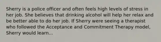 Sherry is a police officer and often feels high levels of stress in her job. She believes that drinking alcohol will help her relax and be better able to do her job. If Sherry were seeing a therapist who followed the Acceptance and Commitment Therapy model, Sherry would learn...