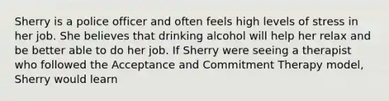 Sherry is a police officer and often feels high levels of stress in her job. She believes that drinking alcohol will help her relax and be better able to do her job. If Sherry were seeing a therapist who followed the Acceptance and Commitment Therapy model, Sherry would learn