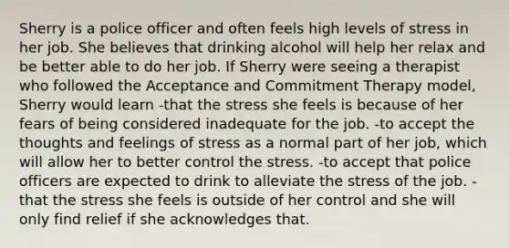 Sherry is a police officer and often feels high levels of stress in her job. She believes that drinking alcohol will help her relax and be better able to do her job. If Sherry were seeing a therapist who followed the Acceptance and Commitment Therapy model, Sherry would learn -that the stress she feels is because of her fears of being considered inadequate for the job. -to accept the thoughts and feelings of stress as a normal part of her job, which will allow her to better control the stress. -to accept that police officers are expected to drink to alleviate the stress of the job. -that the stress she feels is outside of her control and she will only find relief if she acknowledges that.