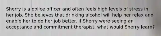 Sherry is a police officer and often feels high levels of stress in her job. She believes that drinking alcohol will help her relax and enable her to do her job better. if Sherry were seeing an acceptance and commitment therapist, what would Sherry learn?