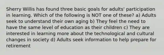 Sherry Willis has found three basic goals for adults' participation in learning. Which of the following is NOT one of these? a) Adults seek to understand their own aging b) They feel the need to have the same level of education as their children c) They are interested in learning more about the technological and cultural changes in society d) Adults seek information to help prepare for retirement