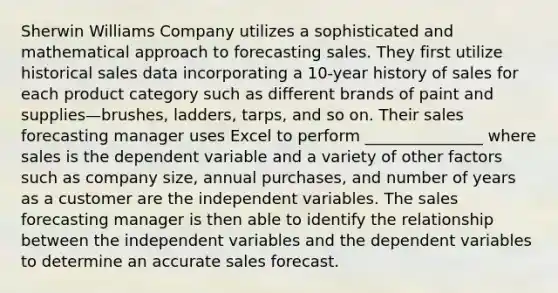 Sherwin Williams Company utilizes a sophisticated and mathematical approach to forecasting sales. They first utilize historical sales data incorporating a 10-year history of sales for each product category such as different brands of paint and supplies—brushes, ladders, tarps, and so on. Their sales forecasting manager uses Excel to perform _______________ where sales is the dependent variable and a variety of other factors such as company size, annual purchases, and number of years as a customer are the independent variables. The sales forecasting manager is then able to identify the relationship between the independent variables and the dependent variables to determine an accurate sales forecast.