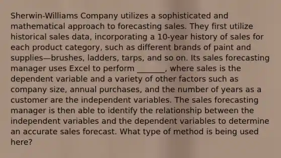 Sherwin-Williams Company utilizes a sophisticated and mathematical approach to forecasting sales. They first utilize historical sales data, incorporating a 10-year history of sales for each product category, such as different brands of paint and supplies—brushes, ladders, tarps, and so on. Its sales forecasting manager uses Excel to perform _______, where sales is the dependent variable and a variety of other factors such as company size, annual purchases, and the number of years as a customer are the independent variables. The sales forecasting manager is then able to identify the relationship between the independent variables and the dependent variables to determine an accurate sales forecast. What type of method is being used here?