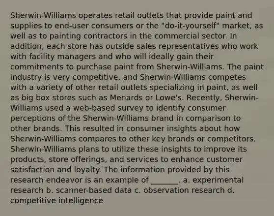 Sherwin-Williams operates retail outlets that provide paint and supplies to end-user consumers or the "do-it-yourself" market, as well as to painting contractors in the commercial sector. In addition, each store has outside sales representatives who work with facility managers and who will ideally gain their commitments to purchase paint from Sherwin-Williams. The paint industry is very competitive, and Sherwin-Williams competes with a variety of other retail outlets specializing in paint, as well as big box stores such as Menards or Lowe's. Recently, Sherwin-Williams used a web-based survey to identify consumer perceptions of the Sherwin-Williams brand in comparison to other brands. This resulted in consumer insights about how Sherwin-Williams compares to other key brands or competitors. Sherwin-Williams plans to utilize these insights to improve its products, store offerings, and services to enhance customer satisfaction and loyalty. The information provided by this research endeavor is an example of _______. a. experimental research b. scanner-based data c. observation research d. competitive intelligence