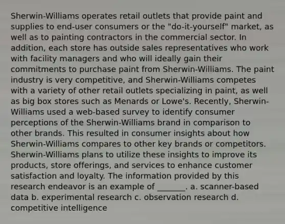 Sherwin-Williams operates retail outlets that provide paint and supplies to end-user consumers or the "do-it-yourself" market, as well as to painting contractors in the commercial sector. In addition, each store has outside sales representatives who work with facility managers and who will ideally gain their commitments to purchase paint from Sherwin-Williams. The paint industry is very competitive, and Sherwin-Williams competes with a variety of other retail outlets specializing in paint, as well as big box stores such as Menards or Lowe's. Recently, Sherwin-Williams used a web-based survey to identify consumer perceptions of the Sherwin-Williams brand in comparison to other brands. This resulted in consumer insights about how Sherwin-Williams compares to other key brands or competitors. Sherwin-Williams plans to utilize these insights to improve its products, store offerings, and services to enhance customer satisfaction and loyalty. The information provided by this research endeavor is an example of _______. a. scanner-based data b. experimental research c. observation research d. competitive intelligence