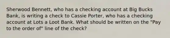 Sherwood Bennett, who has a checking account at Big Bucks Bank, is writing a check to Cassie Porter, who has a checking account at Lots a Loot Bank. What should be written on the "Pay to the order of" line of the check?