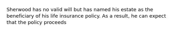 Sherwood has no valid will but has named his estate as the beneficiary of his life insurance policy. As a result, he can expect that the policy proceeds