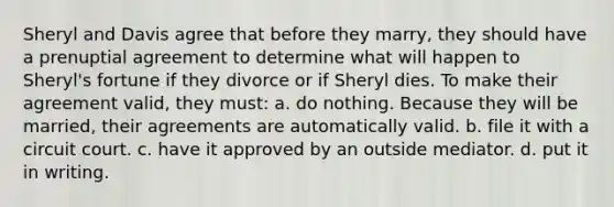 Sheryl and Davis agree that before they marry, they should have a prenuptial agreement to determine what will happen to Sheryl's fortune if they divorce or if Sheryl dies. To make their agreement valid, they must: a. do nothing. Because they will be married, their agreements are automatically valid. b. file it with a circuit court. c. have it approved by an outside mediator. d. put it in writing.