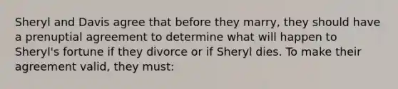 Sheryl and Davis agree that before they marry, they should have a prenuptial agreement to determine what will happen to Sheryl's fortune if they divorce or if Sheryl dies. To make their agreement valid, they must: