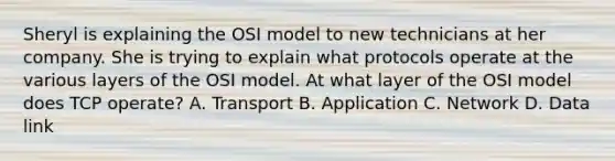 Sheryl is explaining the OSI model to new technicians at her company. She is trying to explain what protocols operate at the various layers of the OSI model. At what layer of the OSI model does TCP operate? A. Transport B. Application C. Network D. Data link