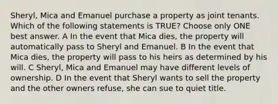 Sheryl, Mica and Emanuel purchase a property as joint tenants. Which of the following statements is TRUE? Choose only ONE best answer. A In the event that Mica dies, the property will automatically pass to Sheryl and Emanuel. B In the event that Mica dies, the property will pass to his heirs as determined by his will. C Sheryl, Mica and Emanuel may have different levels of ownership. D In the event that Sheryl wants to sell the property and the other owners refuse, she can sue to quiet title.