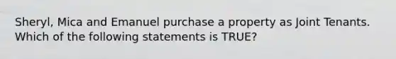 Sheryl, Mica and Emanuel purchase a property as Joint Tenants. Which of the following statements is TRUE?