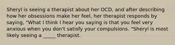 Sheryl is seeing a therapist about her OCD, and after describing how her obsessions make her feel, her therapist responds by saying, "What I think I hear you saying is that you feel very anxious when you don't satisfy your compulsions. "Sheryl is most likely seeing a _____ therapist.