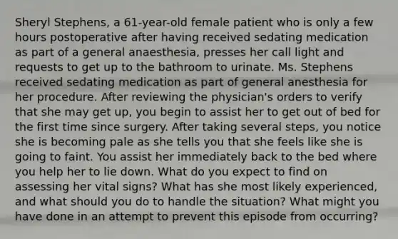 Sheryl Stephens, a 61-year-old female patient who is only a few hours postoperative after having received sedating medication as part of a general anaesthesia, presses her call light and requests to get up to the bathroom to urinate. Ms. Stephens received sedating medication as part of general anesthesia for her procedure. After reviewing the physician's orders to verify that she may get up, you begin to assist her to get out of bed for the first time since surgery. After taking several steps, you notice she is becoming pale as she tells you that she feels like she is going to faint. You assist her immediately back to the bed where you help her to lie down. What do you expect to find on assessing her vital signs? What has she most likely experienced, and what should you do to handle the situation? What might you have done in an attempt to prevent this episode from occurring?