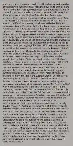 she's interested in cultures' purity-seeking/chastity and how that affects women -when we don't recognize our white privilege, we reinforce the dominant system/racist system -Anzaldúa is highly known for this semi-autobiographical book which discusses her life growing up on the Mexican-Texas border. -Borderlands examines the condition of women in Chicano and Latino culture. -The first half of the book is a series of essays, which feature a view into a life of isolation and loneliness in the borderlands between cultures. -The latter half of the book is poetry. -Anzaldúa writes this book in two variations of English and six variations of Spanish. --> By doing this she makes it difficult for non-bilinguals to read without being frustrated. --> This was done on purpose in order for people to understand the frustrating life Anzaldúa grew up in. Language was one of the barriers Anzaldúa dealt with as a child. She wanted readers to understand how frustrating things are when there are language barriers. -This book was written as an outlet for her anger and encourages one to be proud of one's heritage and culture. -She made contributions to ideas of feminism and contributed to the field of cultural theory/Chicana and queer theory. -One of her major contributions was her introduction to United States academic audiences of the term mestizaje, meaning a state of being beyond binary ("either-or") conception, into academic writing and discussion. -In her theoretical works, Anzaldúa called for a "new mestiza," which she described as an individual aware of her conflicting and meshing identities and uses these "new angles of vision" to challenge binary thinking in the Western world. -She points out that having to identify as a certain, labelled, sex can be detrimental to one's creativity as well as how seriously people take you as a producer of consumable goods. -The "new mestiza" way of thinking is illustrated in postcolonial feminism. -In the same way that Anzaldúa felt she could not be classified as only part of one race or the other, she felt that she possessed a multi-sexuality. --> When growing up, Anzaldúa expressed that she felt an "intense sexuality" towards her own father, to animals and even to trees. --> She was attracted to and later had relationships with both men and women. -While race normally divides people, Anzaldúa called for people of different races to confront their fears in order to move forward into a world that is less hateful and more useful. -In "La Conciencia de la Mestiza: Towards a New Consciousness," a text often used in women's studies courses, Anzaldúa insisted that separatism invoked by Chicanos/Chicanas is not furthering the cause, but instead keeping the same racial division in place. -Many of Anzaldúa's works challenge the status quo of the movements in which she was involved. --> She challenged these movements in an effort to make real change happen to the world, rather than to specific groups. --> Scholar Ivy Schweitzer writes, "her theorizing of a new borderlands or mestiza consciousness helped jump start fresh investigations in several fields -- feminist, Americanist [and] postcolonial."