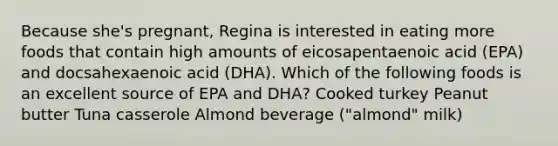 Because she's pregnant, Regina is interested in eating more foods that contain high amounts of eicosapentaenoic acid (EPA) and docsahexaenoic acid (DHA). Which of the following foods is an excellent source of EPA and DHA? Cooked turkey Peanut butter Tuna casserole Almond beverage ("almond" milk)