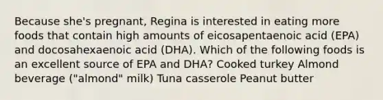 Because she's pregnant, Regina is interested in eating more foods that contain high amounts of eicosapentaenoic acid (EPA) and docosahexaenoic acid (DHA). Which of the following foods is an excellent source of EPA and DHA? Cooked turkey Almond beverage ("almond" milk) Tuna casserole Peanut butter